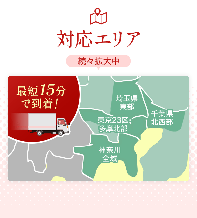 対応エリア続々拡大中 最短15分で到着！ 東京23区・多摩北部 神奈川全域 千葉県北西部 埼玉県東部