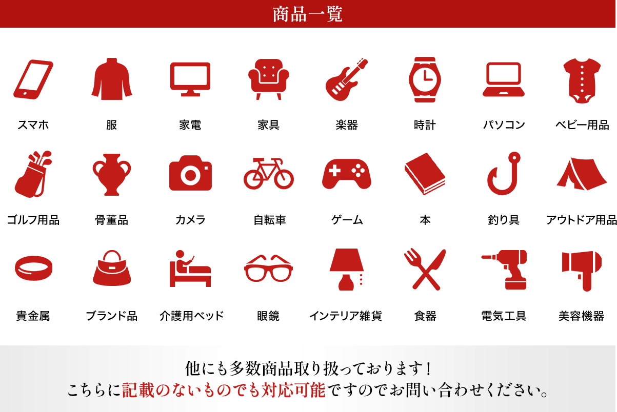 商品一覧 スマホ、服、家電、家具、楽器、時計、パソコン、ベビー用品、ゴルフ用品、骨董品、カメラ、自転車、ゲーム、本、釣り具、アウトドア用品、貴金属、ブランド品、介護用ベッド、眼鏡、インテリア雑貨、食器、電気工具、美容機器 他にも多数商品取り扱っております！こちらに記載のないものでも対応可能ですのでお問い合わせください。